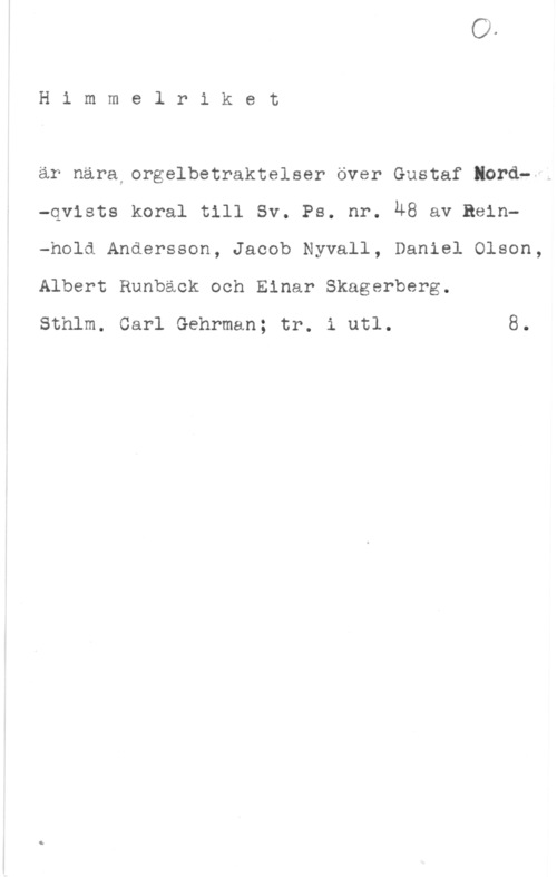 Himmelriket Himmelriket

är nära orgelbetraktelser över Gustaf lord--1
-qvists koral till Sv. Ps. nr. ÄB av Rein-hold Andersson, Jacob Nyvall, Daniel Olson,
Albert Runbäok och Einar Skagerberg.

Sthlm. Carl Gehrman; tr. i utl. 8.