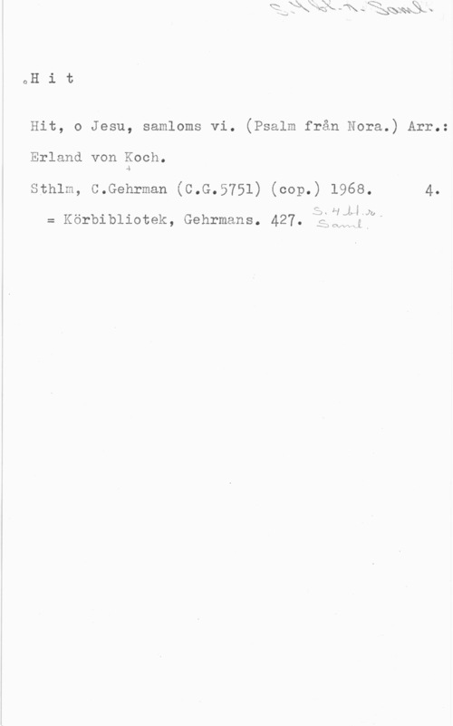 Koch, Erland von oH i t

Hit, o Jesu, samloms vi. (Psalm från Nora.) Arr.:

Erland von Koch.
.g

Sthlm, C.Gehrman (C.G.5751) (cop.) 1968. 4.

3:). HJHJU,

= Körbibliotek, Gehrmans. 427. f

-s-.J  x L ,
