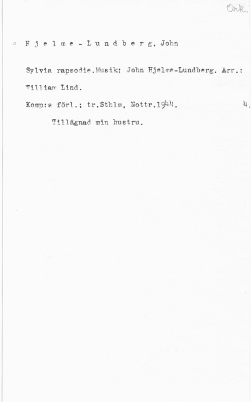 Hjelme-Lundberg, John 0Hje1 me- Lundberg, John

Sylvia rapsodie.Musik: John Hjelme-Lundberg. Arr.:
WiIIiam Lind.
Kompzs för1.; tr.Sth1m, Nottr.1932,

T111ägnad min hustru.