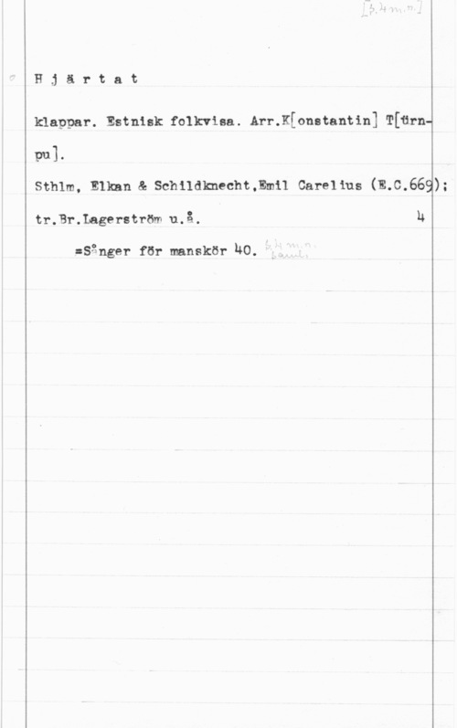 Hjärtesång Hjärtat

klappar. Estnisk folkviaa. Arr.K[onstantin] T[6rnm]-
Sthlm, Elkan & Schildknecht.Em11 Carelius (E.C.669);
tr.Br.Lagerström u.å. h

:Sgnger för manskör NO.