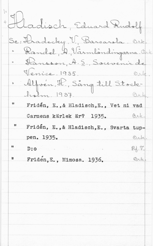 Hladisch, Eduard Rudolf I.
.K

é ..

i

jämlme I wmlw

N

på f  maja-ckJk. WH . F

fö I -.
 P.,

I
1
l

:IQXMLD

I .TC  . :ÖFLÅCI

åvavLMfef-zfzwv , ä,l

(OM WL., I

men.
Fridén, E.,& Hlaaisch,E., ven ni vad
Carmens kärlek är? 1935. ön;-
Fridén, E.,& Hladisch,E., Svarta tupw

pen. 1935.

il

f: 

-u A- ...nu-wv -..-
4

 u

 

Wai;

(Mic.

D:o

Friden,E., Mimosa. 1936.

 

I