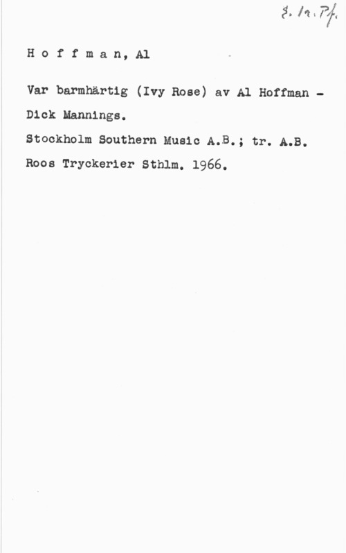 Hoffman, Al Hoffman,Al

Var barmhärtig (Ivy Rose) av Al Hoffman -
Dick Nannings;

Stockholm Southern Music A.B.; tr. A.B.
Roos Tryckerier Sthlm. 1966.