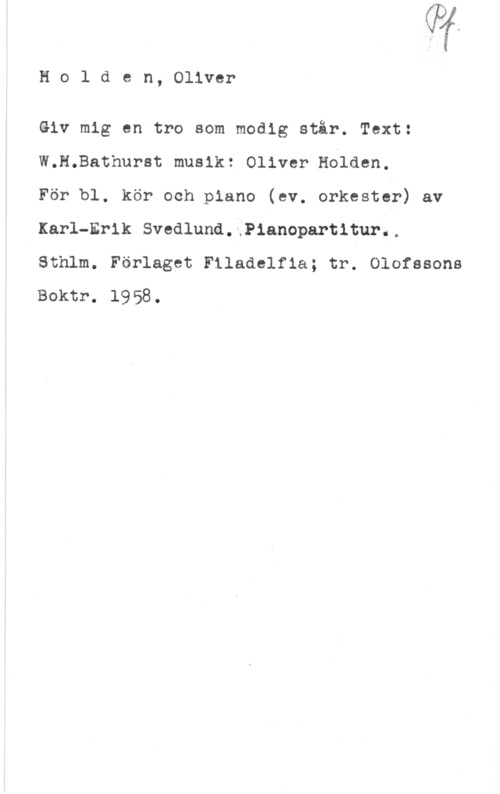 Holck-Stilling Holden, Oliver

Giv mig en tro som modig står. Text:
W.H.Bathurst musik: Oliver Holden.

För bl. kör och piano (ev. orkester) av
Karl-Erik Svedlund.jP1anopartitur..
Sthlm. Förlaget Filadelfia; tr. Olofssons
Boktr. 1958.