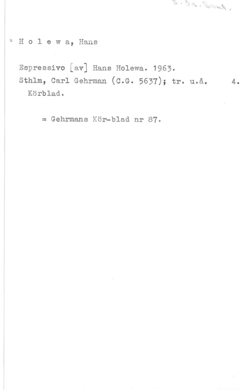 Holewa, Hans oHolewa, Hans

Espressivo [av] Hans Holewa. 1963.
sthlm, carl Gehrman (c.G. 5637); tr. u.å. 4.
Körblad.

= Gehrmans Kör-blad nr 87.