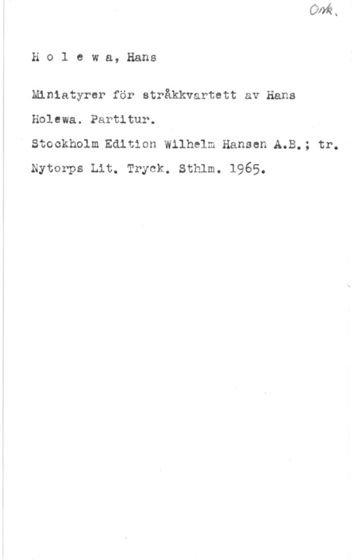 Holewa, Hans Ho1 ewa, Hans

Miniatyrer för stråkkvartett av Hans
Holewa. Partitur. I

V Stockholm.Edltion Wilhelm Hansen A.B.; tr.
Nytorps Lit. Tryck. Sthlm. 1965.