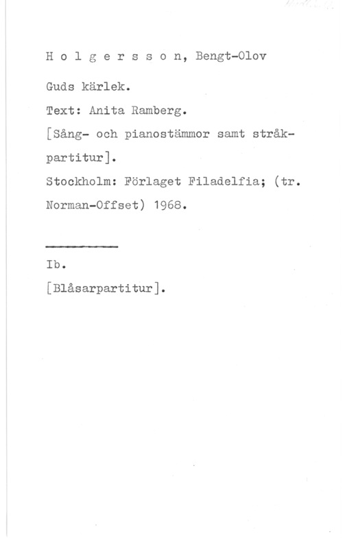 Holgersson, Bengt-Olov Holgersson, Bengt-Olov

Guds kärlek.

Text: Anita Ramberg.

[Sång- och pianostämmor samt stråkpartitur].

Stockholm: Förlaget Filadelfia; (tr.
Norman-Offset) 1968.

.LJ

Ib.

[Blåsarpartitur].