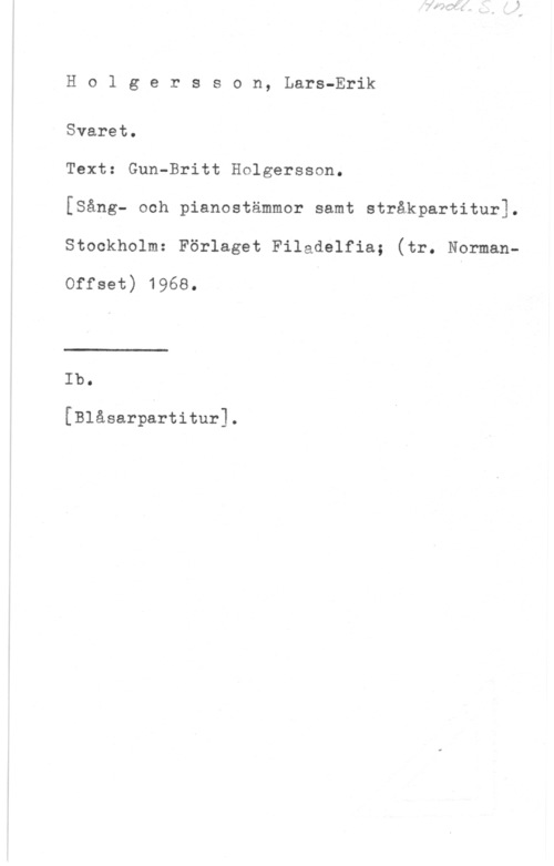Holgersson, Lars-Eric Ho1 gersson, Lars-Erik

Svaret.

Text: Gun-Britt Holgersson.

[Sång- och pianostämmor samt stråkpartitur1.
Stockholm: Förlaget Filadelfia; (tr. Nsrman
Offset) 1968.

 

Ib.

[Blåsarpartitur].