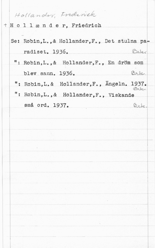 Holländer, Friederich l
. ,. l", I,
I r" i, f" 1. .. :J .- . fr" .fvt-f - W", "Vy-fffwff  .f f  f,     ff 11.4. a. .f  Lif; ,

"fflo l lasnde r, Friedrich

lSe: Robin,L.,& Hollander,F., Det stulna par
radisec. 1936. (äwkä.

"= Robin,L.,& H011ander,F., En dröm som i

blev sann. 1936. Emka

; "z Robin,L.& Hollander,F., Ängeln. 1937M
 COW.
"z Robin,L.,& Hollander,F., Viskande V

små ord. 1937. , Quie;