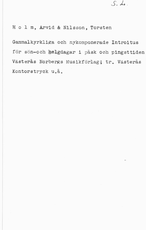 Holm, Arvid & Nilsson, Torsten Holm, Arvid& Nilsson, Torsten

Gammalkyrkliga och nykomponerade Introitus
för sön-och gelgdagar i påsk och pingsttiden
Västerås Norbergs Musikförlag; tr. Västerås

Kontorstryck u.å.