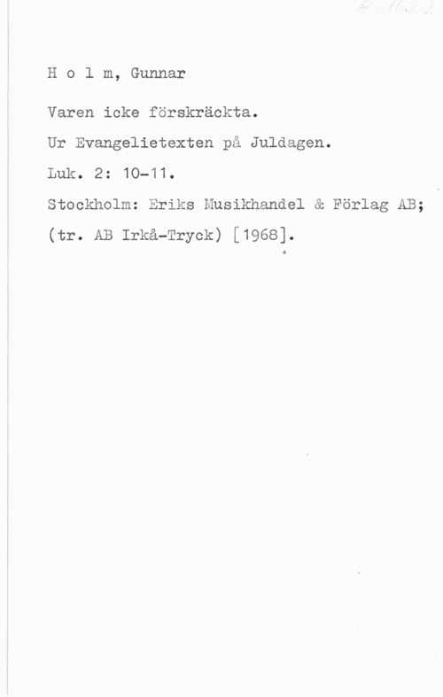 Holm, Gunnar Holm, Gunnar

Varen icke förskräckta.

Ur Evangelietexten på Juldagen.

Luk. 2: 10-11.

Stockholm: Eriks Musikhandel & Förlag AB;
(tr. AB Irkå-Tryck) [1968].