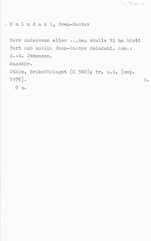 Holmboe, Vagn qHolmdahl, Sven-Gustav

Herr Andersson eller ...den skulle Ni ha hört!
Text och musik: Sven-Gustav Holmdahl. Arr.:
S.-E. Johanson.

Manskör.
Sthlm, Eriksförlaget (K 560); tr. u.å. (cop.

1975)-
8 s.