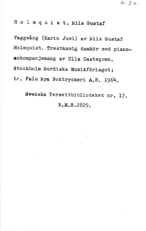 Holmquist, Nils-Gustaf Holmquist, NilsGustaf

Vaggsång (Karin Juel) aerils Gustaf
Holmquist. Treatämmig damkör med pianoackompanjemang av Ulla Gastegren.
Stockholm Nordiska Husikförlaget;

tr. Falu.Nya Boktryokeri A.B. 1964.

Svenska Tereettbiblioteket nr. 17.
N.M.S.2829.