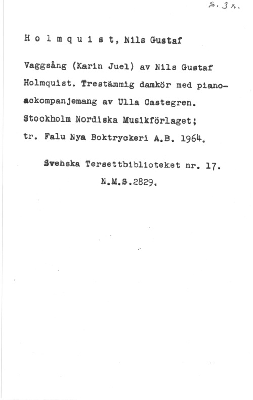 Holmquist, Nils-Gustaf Holmquist, NilsGustaf

Vaggsång (Karin Juel) aerils Gustaf
Holmquist. Treatämmig damkör med pianoackompanjemang av Ulla Gastegren.
Stockholm Nordiska Husikförlaget;

tr. Falu.Nya Boktryokeri A.B. 1964.

Svenska Tereettbiblioteket nr. 17.
N.M.S.2829.