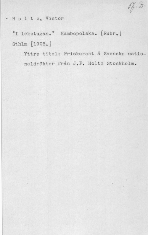 Holtz, Johan Victor Holtz, Victor

"I lekstugan." Hambopolska. [Rubr.]
1 sthlm [1905.] U
Yttre titel: Priskurant å Svenska nationaldräkter från J.F. Holtz Stockholm.