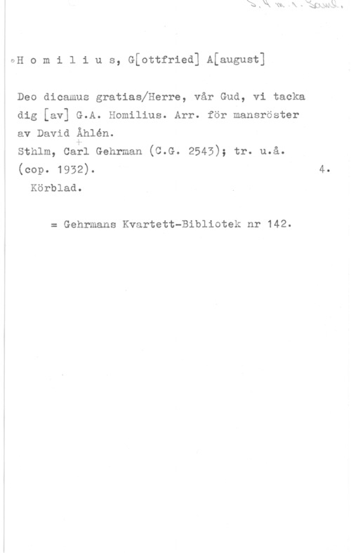 Homilius, Gottfried Aaugust ÖH o m i l i u s, G[ottfried] Afaugust]

Deo dicamus gratiaslHerre, vår Gud, vi tacka

dig [av] G.A. Homilius. Arr. för mansröster
av David Åhlén.

sthlm, caål Gehrman (c.G. 2545); tr. u.å.
(cop. 1932). 4.
Körblad.

= Gehrmans Kvartett-Bibliotek nr 142.