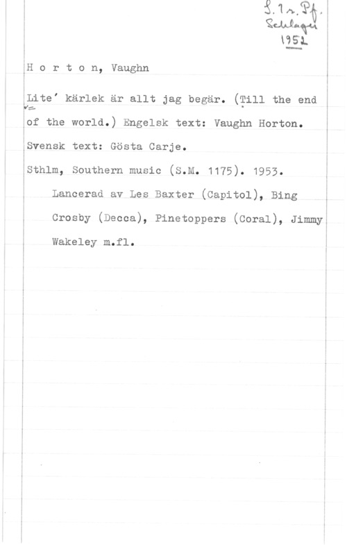 Horton, Vaughn xenl.q.1 5
lie-a. i

;
i
.

i
i

åH o r t o n, Vaughn

ålitef kärlek är allt jag begär. (Till the end

y:-
åof the world.) Engelsk text: Vaughn Horton.

I
i
.
I

Svensk text: Gösta Carje.

1
1
Esthlm, southern music (s.M. 1175). 1953.
i

å Lancerad av Les Baxter (Capitol), Bing f

i

 

Crosby (Decca), Pinetoppers (Coral), Jimmy

. -m-.--.- ...u ..- .-

I
i
i Wakeley m.fl.
i
i