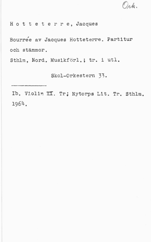 Hotteterre, Jacques Hotteterre, Jacques

Bourrée av Jacques Hotteterre. Partitur
och stämmor.

Sthlm, Nord. Musikförl.; tr. i utl.

Skol-Orkestern 33.

 

Ib. Violin II. Tr; Nytorps Lit. Tr. Sthlm.