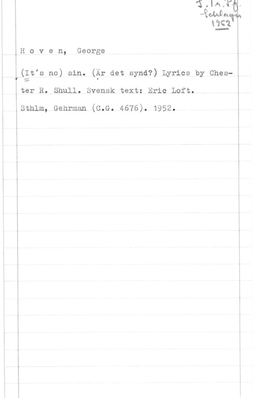 Hoven, George im .1 m

kåt
H o v e n, George

Y(Itis no) sin. (Är det synd?) Lyrics by Chester R. Shull. Svensk text: Eric Loft.

Isthlm, Genrman (c.G. 4676). 1952.

 

 

 

 

...v-...-

1-5-0- ...n-...-