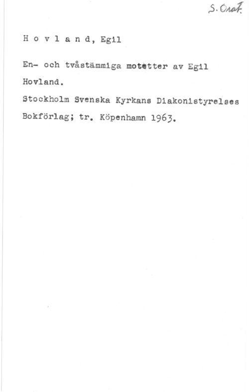 Hovland, Egil Hovland, Egil

En- och tvåstämmiga motttter av Egil
Kovland.

Stockholm Svenska Kyrkans Diakonistyrelses
Bokförlag; tr. Köpenhamn 1963.