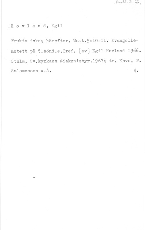 Hovland, Egil oH o v l a n d, Egil

Frukta icke; härefter. Hatt.5:lO-ll. Evangeliemotett på 5.Söna.e.Tref. Lav] Egil Hovland 1966.
Sthlm, Sv.kyrkans diakonistyr.l967; tr. Khvn, P.

Salomonsen u.å. 4.