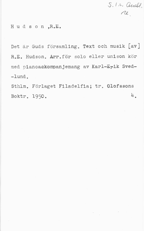 Hudson, R. E. Hudson,R.E.

Det är Guds församling. Text och musik [av]
R.E. Hudson. Arr.för solo eller unison kör
med pianoaekompanjemang av Karl-Erik Sved-lund.

Sthlm. Förlaget Flladelfia; tr. Olofssons
Boktr. 1950. u.