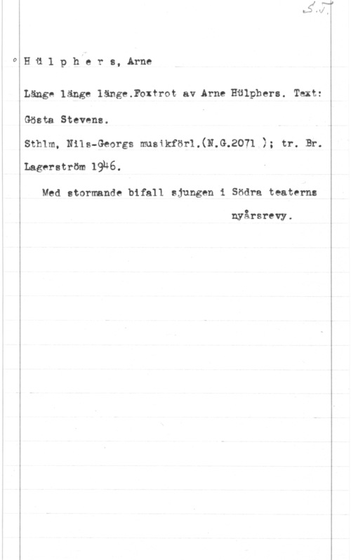 Hülphers, Arne HH1 phy? rs, Arne

Länge länge 1änge.Foxfrot av Arne Hälphera. Text:
Gösta Stevens.
Sthlm1 Nils-Georgs musikför1.(N.G.2071 ); tr. Br.
Lagerström 1936.

Med stormande bifall ajungen i Södra teaterns

nyårsrevy.