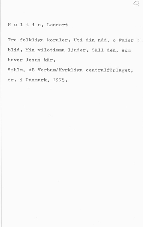 Hultin, Lennart Hultin, Lennart

Tre folkliga koraler. Uti din nåd, o Fader
blid. Min vilotimma ljuder. Säll den, som
haver Jesus kär.

Sthlm, AB Verbumeyrkliga centralförlaget,

tr. i Danmark, 1975.
