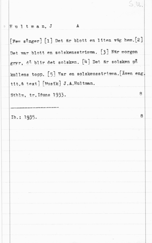 Hultman, Johannes Alfred Hu1 tman, JA

[Few sånger] [I] Det är blott en liten väg hem.[2]

Det var blott en solskensstrimma. [31 När morgen

gryr, då blir det solskkn. [N] Det är solsken på

kullens topp. [5] Var en solskensstrimma.[Även eng.

tit.& text] [Musik] J.A;Hu1tman.

sth1m, tr.Iduns 1933. s

 

Ib.: 1935- 8