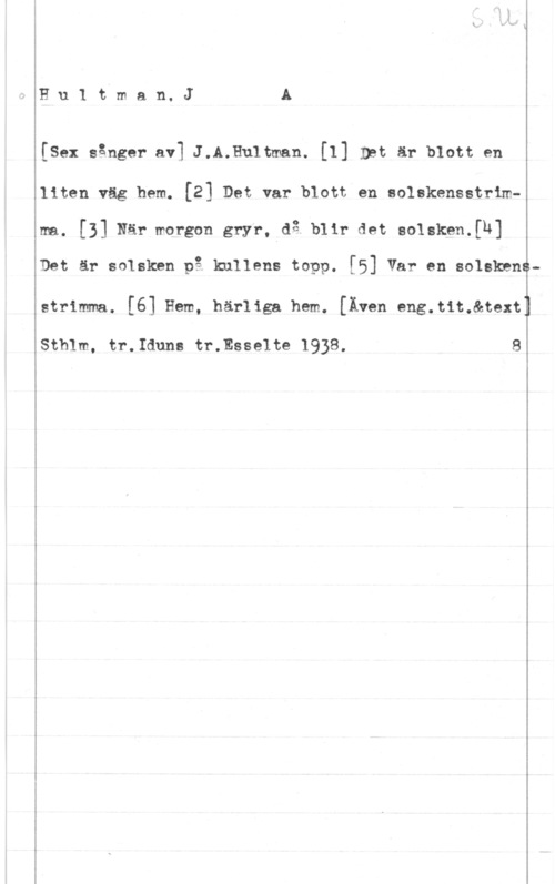 Hultman, Johannes Alfred Hu1 tman. JÅ

[Sex sånger av] J.A.Hu1tman. [I] Int är blott en

liten väg hem. [21 Det var blott en aolskensstrimm. [3] När :vol-gon gryr. .då blir det Benke,an

Det är solsken på knllens topp. [5] Var en soleknna
 

w

strimma. [6] Hem, härliga hem. [Även eng.t1t.&text

Sthlm, tr.Iduns tr.Esse1te 1938. 8