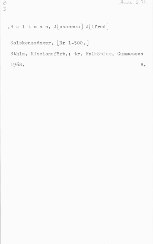 Hultman, Johannes Alfred i

i w , , -
oH u l t m a n, Jiohannesj ALlfredJ

Solskenssånger. [Nr 1-500.]

Sthlm, Missionsförb.; tr. Falköping, Gummesson

1968. 8.