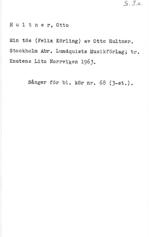 Hultner, Otto Hultner,0tto

Min tös (Felix Körling) av Otto Hultner.
Stockholm Abr. Lundquists Musikförlag; tr.
Knutena Lito Norrviken 1963.

Sånger för bl. kör nr. 68 (3-8t.).