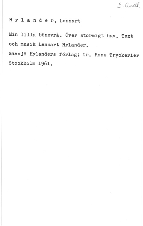 Hylander, Lennart Hylander, Lennart

Min lilla bönevrå. Över stormigt hav. Text
och musik Lennart Hylander.

Sävsjö Hylanders förlag; tr. Roos Tryckerier

stockholm 1961.