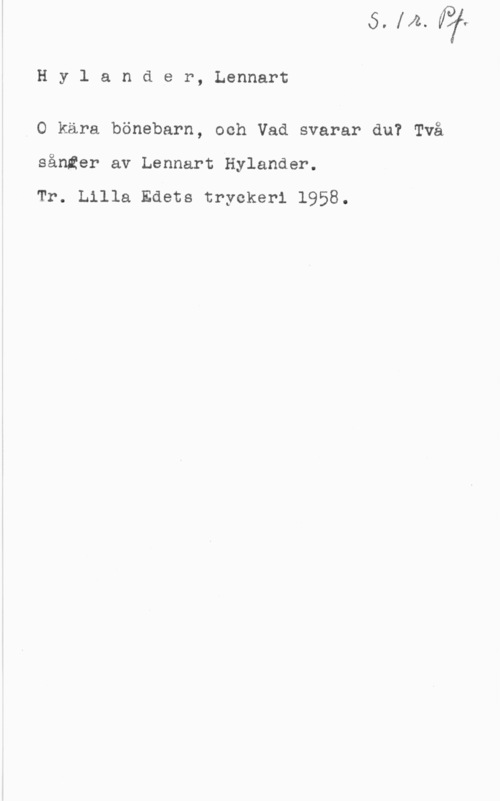 Hylander, Lennart Hylander, Lennart

.O kära bönebarn, och Vad svarar du? Två
sånter av Lennart Hylander.

Tr. Lilla Edets tryckeri 1958.