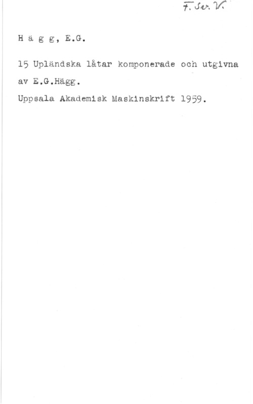 Hägg, E. G. Hägg, E.G.

15 Upländska låtar komponerade och utgivna
av E.G.Hägg.
Uppsala Akademisk Maskinskrift 1959.