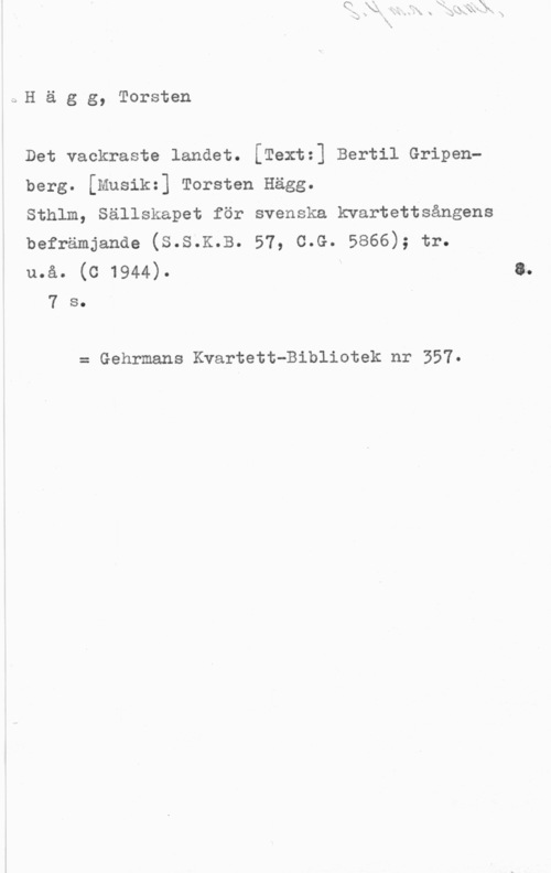 Hägg, Torsten ÄH ä g g, Torsten

Det vackraste landet. [Textz] Bertil Gripen
berg. [Musikz] Torsten Hägg.

Sthlm, Sällskapet för svenska kvartettsångens

befrämjanae (s.s.K.B. 57, c.G. 5866); tr.

u.å. (c 1944). a.
7 s.

= Gehrmans Kvartett-Bibliotek nr 557.