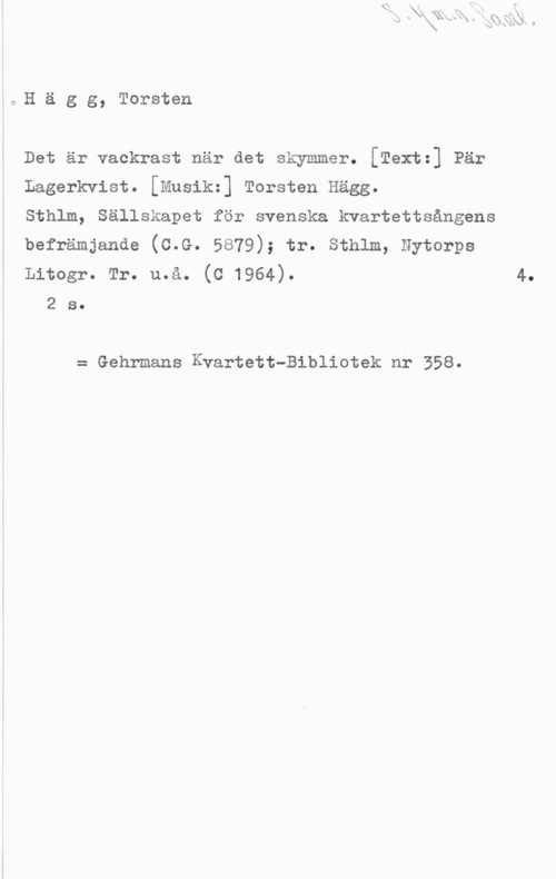 Hägg, Torsten CsH ä g g, Torsten

Det är vackrast när det skymmer. [Textz] Pär

Lagerkvist. [Musik=] Torsten Hägg.

Sthlm, Sällskapet för svenska kvartettsångens

befrämjande (c.G. 5879); tr. sthlm, Nytorps

Litogr. Tr. u.å. (C 1964). 4.
2 s.

= Gehrmans Kvartett-Bibliotek nr 358.
