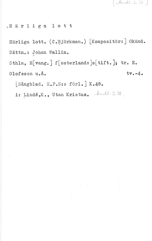 Wallin, Johan cH ä r 1 i g a 1 o t t

Härliga lott. (c.gjörkman.) [Kompositör=] okänd.
Sättn.: gohan Wallin.

Sthlm, Efvang.] f[osterlands]s[tift.]; tr. E.
Olofsson u.å. tv.-4.

Lsångblad. E.F.s=s för1.] K.48.

f",

fx , -
i: Pindé,K., Utaanristus. -NWWfoÄ2f.