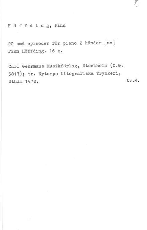 Höffding, Finn Höffding, Finn

20 små episoder för piano 2 händer [av]
Finn Höffding. 16 s.

Carl Gehrmans Musikförlag, Stockholm (C.G.

5817); tr. Nytorps Litografiska Tryckeri,
Sthlm 1972. tv.4.