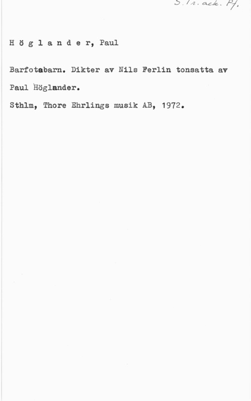 Höglander, Paul Höglander, Paul

Barfotabarn. Dikter av Nils Ferlin tonsatta av

Paul Höglander.

Sthlm, Thore Ehrlings musik AB, 1972.