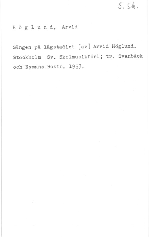 Höglander, Arvid Höglund, Arvid
Sången på lågstadiet [av] Arvid Höglund.
Stockholm Sv. Skolmusikförl; tr. Svanbäck

och Nymans Boktr. 1953.