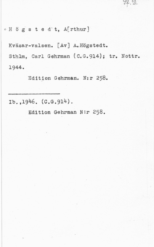 Högstedt, Artur oH ö gxs t e d"t, A[rthur]

l
I

; Kväsar-valsen. [Av] A.Högstedt.
X sthlm, carl Gehrman (c.G.914); tr. Natur.
1944.

Edition Gehrman. Nzr 258.

 

Ib.,1946. (c.G.91h).
Edition Gehrman Nzr 258.