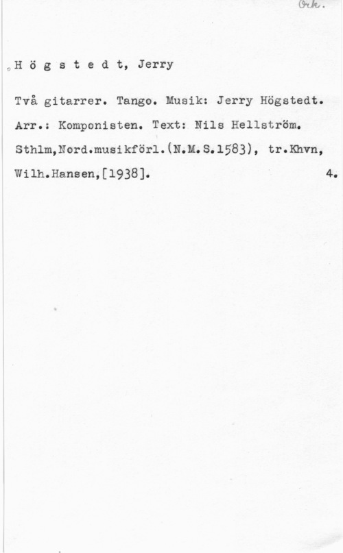 Högstedt, Jerry oH ö g"s t e d t, Jerry

Två gitarrer. Tango. Musik: Jerry Högstedt.
Arr.: Komponisten. Text: Nils Hellström.
sthlmmordmusikförl.(11.111. 3.1583), tr.Knvn,

Wilh.Hansen,[l938]. " 4.