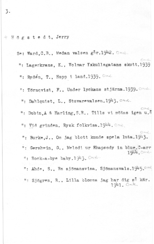 Högstedt, Jerry 4! H ö g s t e d t, Jerry

Se: Ward,C.B., Medan valsen går.1932.-"H--

"z Lagerkrans, K., Volmar Yxlmllsgatans Snitt-1939
": Rydén, T., Hop? i land.1939.4f"4

"z Törnqvist, F., Under lyckans stjärna.1939.

": Dahlquist, L., StuvarvvalSPH-WÄB-OMV

C. 21 42.1 -

N: Dubin,A å Harling,S.R., Tills vi mötas igen u.

.DO

": vid grinden. Rysk:folkwisa.19bh.fi..

"z Burke,J.. Om jag blott kunde spela 1uta.19h3.

"z Gershwin, G., Melodi ur Rhapsody in blue.C-arr
"z Rock-a-bye baby.låu3.kÅ"V" .
"3 Abd". 5-. En Sjömansvisa. Sjömansva1so19nsoam1

n: Sjögren, R.. Lilla blomwa jag har dig gg kär;
  1 . C391