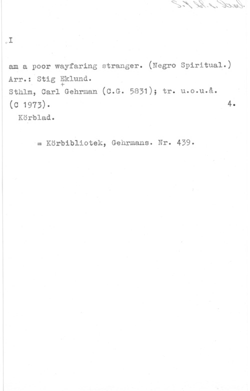 Eklund, Stig I am a poor Wayfaring stranger. (Negro Spiritual.)
Arr.= stig åkluna.

sthlm, carl Gehrman (c.G. 5831); tr. u.o.u.å.

(c 1973)- 4.
Körblad.

= Körbibliotek, Gehrmans. Nr. 439.