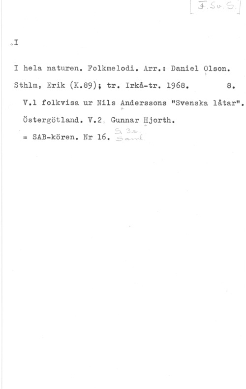Olson, Daniel I

I hela naturen. Folkmelodi. Arr.: Daniel Olson.
sthlm, Erik (K.e9); tr. Irkå-tr. 1968. a.
V.1 folkvisa ur Nils Anderssons "Svenska låtar".

Östergötland. V.2. Gunnar gjorth.

:zx

-v-IJ

.vä x

I= SAB-kören. Nr 16. i:;.