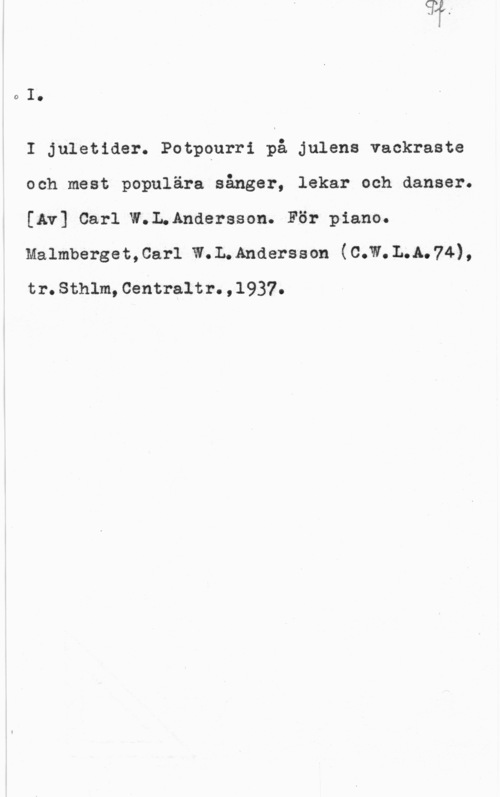 Andersson, Carl W. L. DI.

I juletider. Potpqurri på julens vackraste
och mest populära sånger, lekar och danser.
[Av] Carl W;InAndersson. För piano.

Malmberget,car1 w.L.Anaersson (c.w.L.A.74),

tr.Sthlm,Centraltr.,l937.