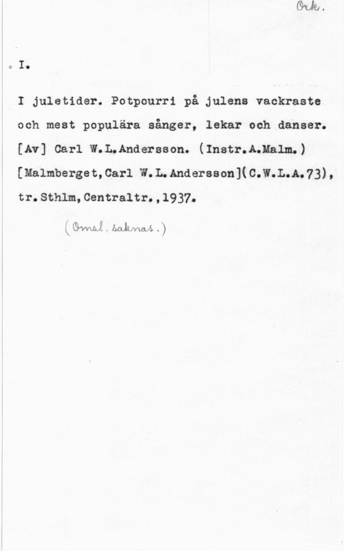 Andersson, Carl W. L. cI.

I I juletider. Potpourri på julens vackraste
och mest populära sånger, lekar och danser.
[Av] Carl W.L,Andersson. (Instr.AwHalm.)
[malmbergeacarl w.L.Andersson](c.w.L.A.73),
tr.Sthlm,Centraltr.,1937.

 . bal-LNwa