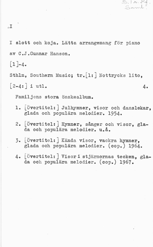 Hanson, C. J. Gunnar oI

I slott och koja. Lätta arrangemang för piano

av C.J.Gunnar Hanson.

[ll-4.

sthlm, southern music; tr.[1=] Nottrycks lite,

[2-4z] i utl. 4.
Familjens stora önskealbum.

l. iÖvertitel:] Julhymner, visor och danslekar,
glada och populära melodier. 1954.

2. [Övertitelz] Hymner, sånger och visor, glada och populära melodier. u.å.

3. iÖvertitel:] Kända visor, vackra hymner,
glada och populära melodier. (oop.) 1964.

4. [Övertitel:] Visori.stjärnornas tecken, glada och populära melodier. (oop.) 1967.