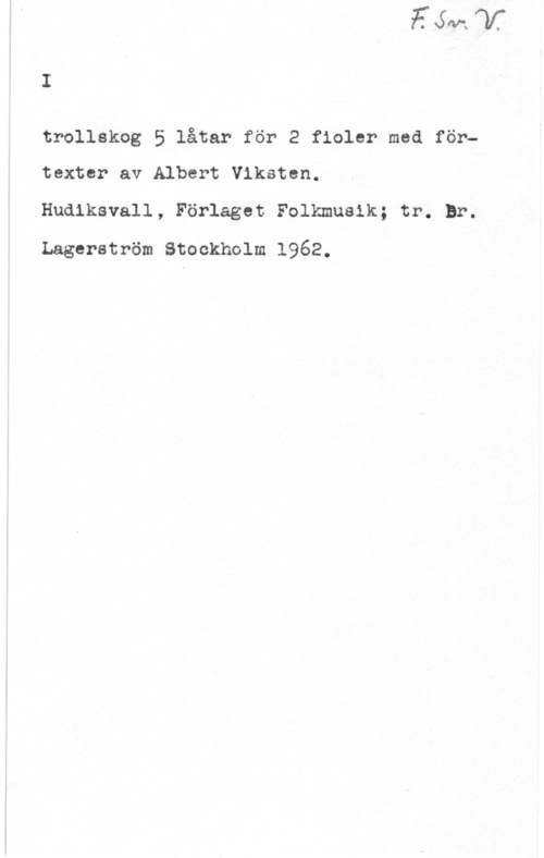 Viksten, Albert trollskog 5 låtar för 2 fioler med förtextcr av Albert Viksten.

Hudiksvall, Förlaget Folkmusik; tr. Br.

Lagerström Stockholm 1962.
