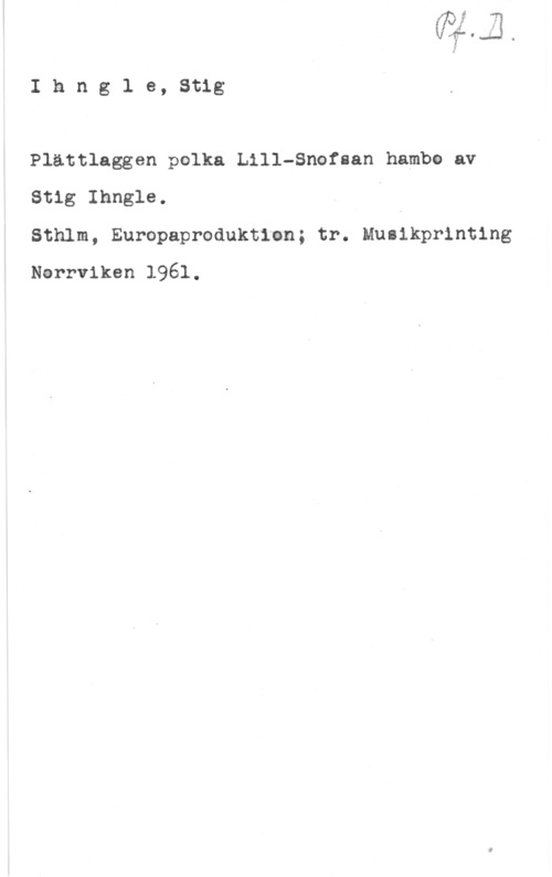 Ihngle, Stig Ihng1 e, Stig

Plättlaggen polka Lill-Snofsan hambo av
Stig Ihngle. I

Sthlm, Europaproduktian; tr. Musikprinting
Narrviken 1961.
